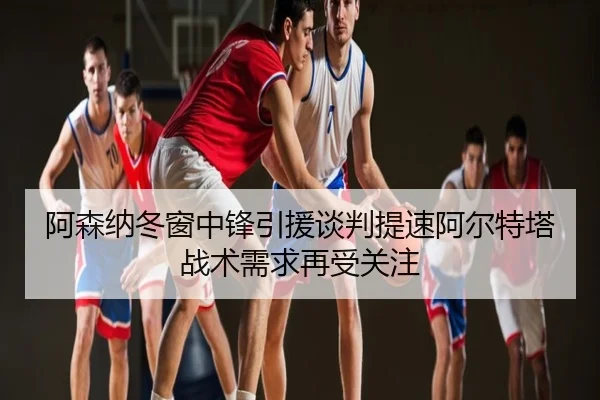 阿森纳冬窗中锋引援谈判提速阿尔特塔战术需求再受关注