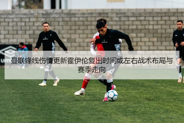 曼联锋线伤情更新霍伊伦复出时间或左右战术布局与赛季走向