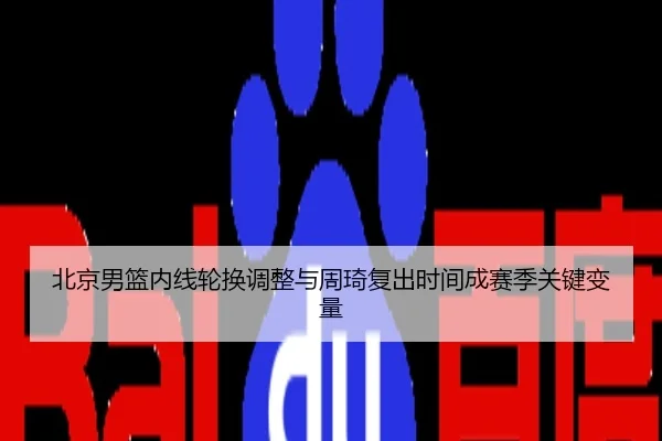 北京男篮内线轮换调整与周琦复出时间成赛季关键变量